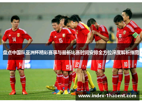 盘点中国队亚洲杯精彩赛事与最新比赛时间安排全方位深度解析指南 盘点中国队亚洲杯精彩赛事与最新比赛时间安排全方位深度解析指南
