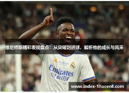 维尼修斯精彩表现盘点：从突破到进球，解析他的成长与风采